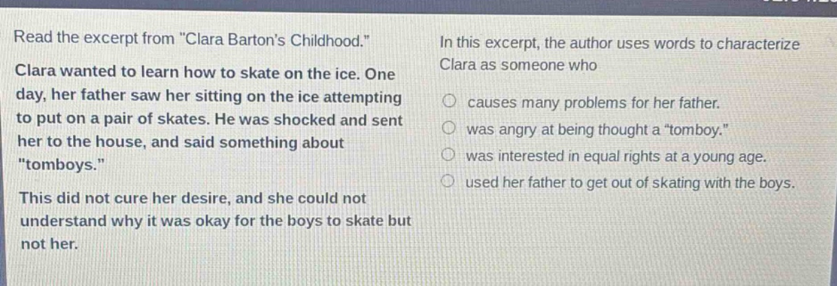read the excerpt from \clara bartons childhood.\ clara wanted to learn how to skate on the ice. one day, her father saw her sitting on the ice attempting to put on a pair of skates. he was shocked and sent her to the house, and said something about \tomboys.\ this did not cure her desire, and she could not understand why it was okay for the boys to skate but not her. in this excerpt, the author uses words to characterize clara as someone who causes many problems for her father. was angry at being thought a \tomboy.\ was interested in equal rights at a young age. used her father to get out of skating with the boys.