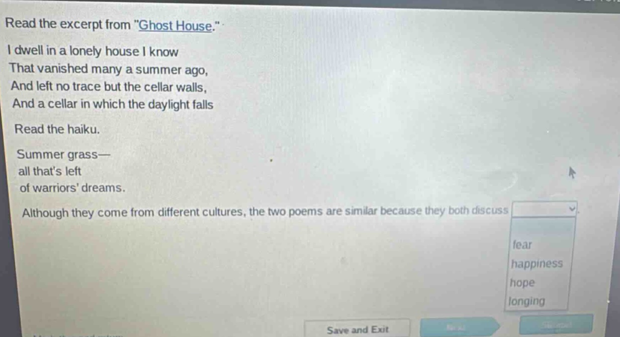 read the excerpt from \ghost house.\ i dwell in a lonely house i know that vanished many a summer ago, and left no trace but the cellar walls, and a cellar in which the daylight falls read the haiku. summer grass— all thats left of warriors dreams. although they come from different cultures, the two poems are similar because they both discuss fear happiness hope longing
