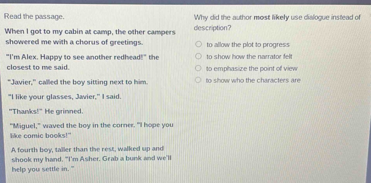 read the passage. when i got to my cabin at camp, the other campers showered me with a chorus of greetings. \im alex. happy to see another redhead!\ the closest to me said. \javier,\ called the boy sitting next to him. \i like your glasses, javier,\ i said. \thanks!\ he grinned. \miguel,\ waved the boy in the corner. \i hope you like comic books!\ a fourth boy, taller than the rest, walked up and shook my hand. \im asher. grab a bunk and well help you settle in.\ why did the author most likely use dialogue instead of description? to allow the plot to progress to show how the narrator felt to emphasize the point of view to show who the characters are