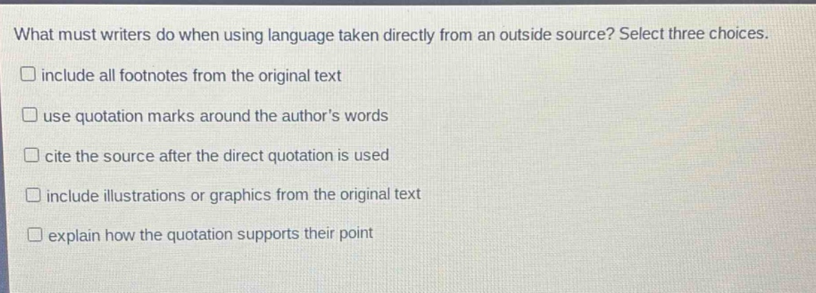 what must writers do when using language taken directly from an outside source? select three choices. include all footnotes from the original text use quotation marks around the authors words cite the source after the direct quotation is used include illustrations or graphics from the original text explain how the quotation supports their point