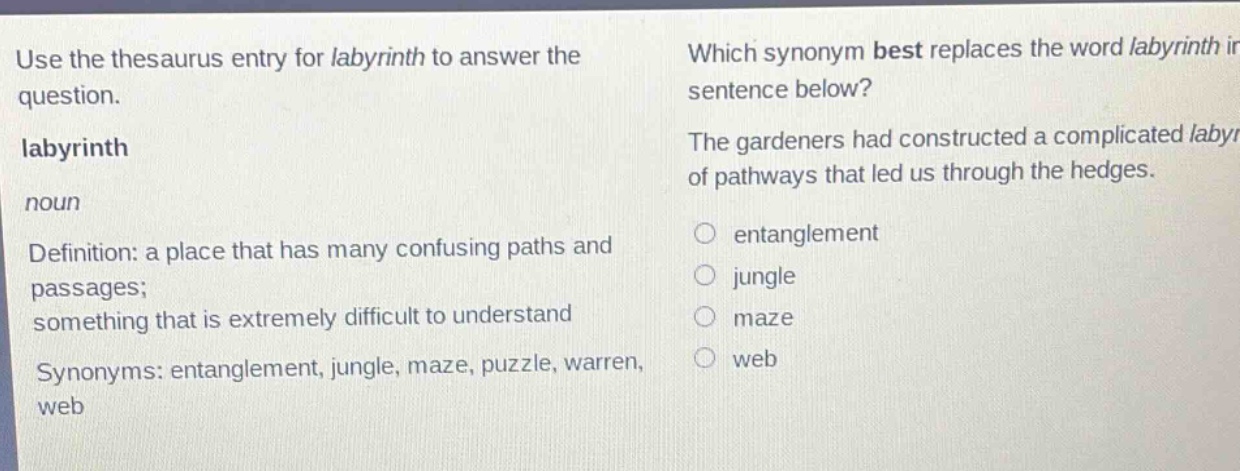 use the thesaurus entry for labyrinth to answer the question. labyrinth noun definition: a place that has many confusing paths and passages; something that is extremely difficult to understand synonyms: entanglement, jungle, maze, puzzle, warren, web which synonym best replaces the word labyrinth in the sentence below? the gardeners had constructed a complicated labyrinth of pathways that led us through the hedges. entanglement jungle maze web