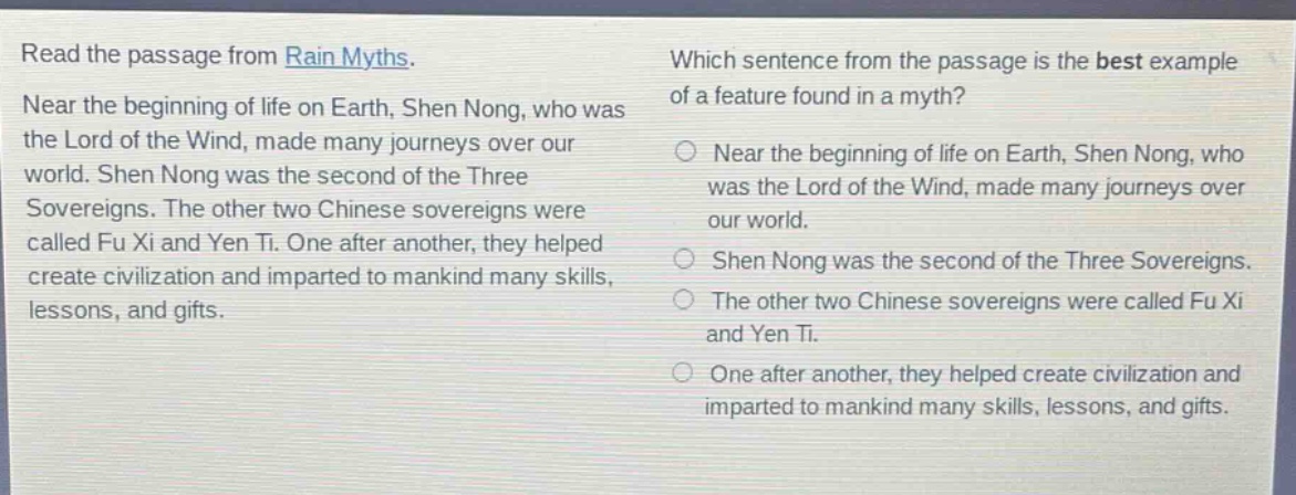 read the passage from rain myths. near the beginning of life on earth, shen nong, who was the lord of the wind, made many journeys over our world. shen nong was the second of the three sovereigns. the other two chinese sovereigns were called fu xi and yen ti. one after another, they helped create civilization and imparted to mankind many skills, lessons, and gifts. which sentence from the passage is the best example of a feature found in a myth? near the beginning of life on earth, shen nong, who was the lord of the wind, made many journeys over our world. shen nong was the second of the three sovereigns. the other two chinese sovereigns were called fu xi and yen ti. one after another, they helped create civilization and imparted to mankind many skills, lessons, and gifts.