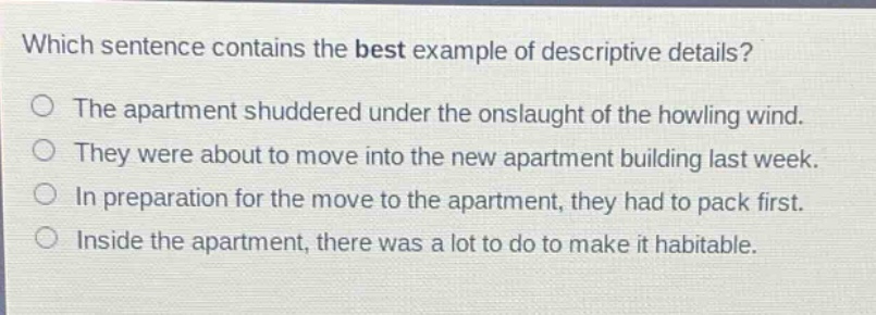 which sentence contains the best example of descriptive details? the apartment shuddered under the onslaught of the howling wind. they were about to move into the new apartment building last week. in preparation for the move to the apartment, they had to pack first. inside the apartment, there was a lot to do to make it habitable.