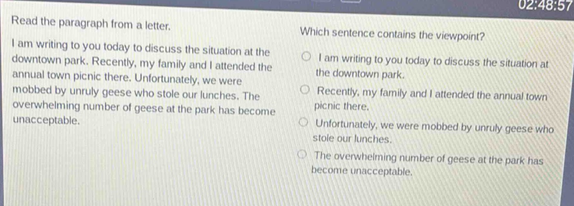read the paragraph from a letter. i am writing to you today to discuss the situation at the downtown park. recently, my family and i attended the annual town picnic there. unfortunately, we were mobbed by unruly geese who stole our lunches. the overwhelming number of geese at the park has become unacceptable. which sentence contains the viewpoint? i am writing to you today to discuss the situation at the downtown park. recently, my family and i attended the annual town picnic there. unfortunately, we were mobbed by unruly geese who stole our lunches. the overwhelming number of geese at the park has become unacceptable.