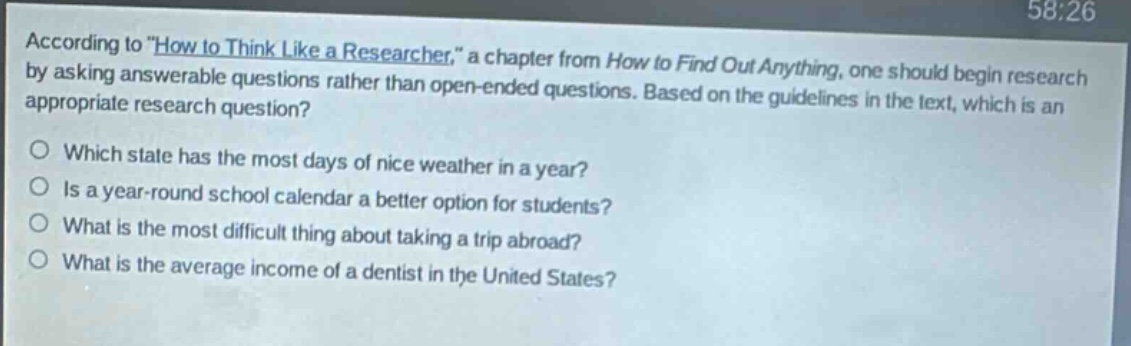 according to \how to think like a researcher,\ a chapter from how to find out anything, one should begin research by asking answerable questions rather than open - ended questions. based on the guidelines in the text, which is an appropriate research question?\no which state has the most days of nice weather in a year?\no is a year - round school calendar a better option for students?\no what is the most difficult thing about taking a trip abroad?\no what is the average income of a dentist in the united states?