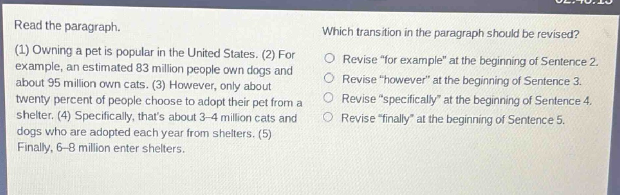 read the paragraph. (1) owning a pet is popular in the united states. (2) for example, an estimated 83 million people own dogs and about 95 million own cats. (3) however, only about twenty percent of people choose to adopt their pet from a shelter. (4) specifically, thats about 3 - 4 million cats and dogs who are adopted each year from shelters. (5) finally, 6 - 8 million enter shelters. which transition in the paragraph should be revised? revise \for example\ at the beginning of sentence 2. revise \however\ at the beginning of sentence 3. revise \specifically\ at the beginning of sentence 4. revise \finally\ at the beginning of sentence 5.