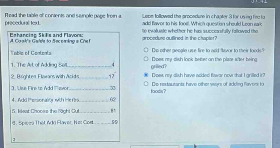 read the table of contents and sample page from a procedural text. leon followed the procedure in chapter 3 for using fire to add flavor to his food. which question should leon ask to evaluate whether he has successfully followed the procedure outlined in the chapter? enhancing skills and flavors: a cooks guide to becoming a chef table of contents 1. the art of adding salt 4 2. brighten flavors with acids 17 3. use fire to add flavor 33 4. add personality with herbs 62 5. meat: choose the right cut 81 6. spices that add flavor, not cost 99 do other people use fire to add flavor to their foods? does my dish look better on the plate after being grilled? does my dish have added flavor now that i grilled it? do restaurants have other ways of adding flavors to foods?