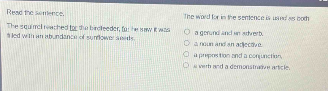 read the sentence. the squirrel reached for the birdfeeder, for he saw it was filled with an abundance of sunflower seeds. the word for in the sentence is used as both a gerund and an adverb. a noun and an adjective. a preposition and a conjunction. a verb and a demonstrative article.