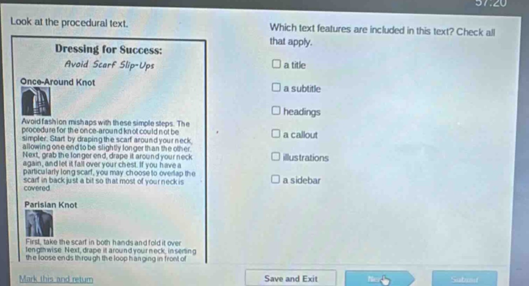 look at the procedural text. dressing for success: avoid scarf slip - ups once - around knot avoid fashion mishaps with these simple steps. the procedure for the once - around knot could not be simpler. start by draping the scarf around your neck, allowing one end to be slightly longer than the other. next, grab the longer end, drape it around your neck again, and let it fall over your chest. if you have a particularly long scarf, you may choose to overlap the scarf in back just a bit so that most of your neck is covered parisian knot first, take the scarf in both hands and fold it over lengthwise. next, drape it around your neck, inserting the loose ends through the loop hanging in front of which text features are included in this text? check all that apply. a title a subtitle headings a callout illustrations a sidebar mark this and return save and exit