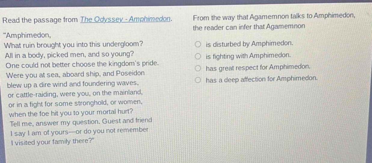 read the passage from the odyssey - amphimedon. \amphimedon, what ruin brought you into this undergloom? all in a body, picked men, and so young? one could not better choose the kingdoms pride. were you at sea, aboard ship, and poseidon blew up a dire wind and foundering waves, or cattle - raiding, were you, on the mainland, or in a fight for some stronghold, or women, when the foe hit you to your mortal hurt? tell me, answer my question. guest and friend i say i am of yours - or do you not remember i visited your family there?\ from the way that agamemnon talks to amphimedon, the reader can infer that agamemnon is disturbed by amphimedon. is fighting with amphimedon. has great respect for amphimedon. has a deep affection for amphimedon.