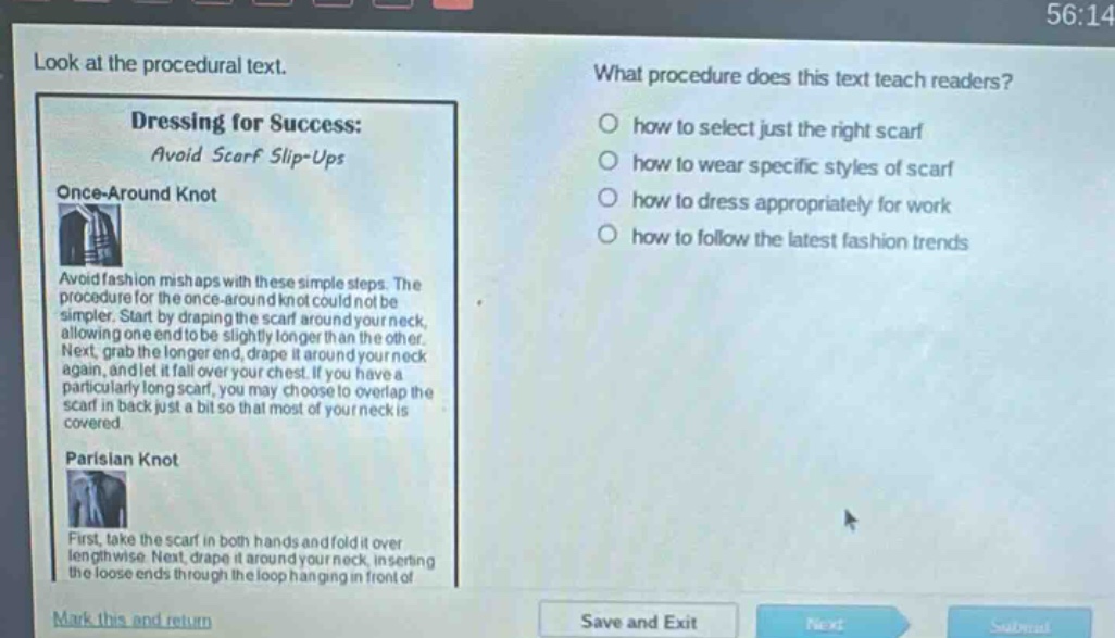 look at the procedural text. what procedure does this text teach readers? dressing for success: avoid scarf slip - ups once - around knot avoid fashion mishaps with these simple steps. the procedure for the once - around knot could not be simpler. start by draping the scarf around your neck, allowing one end to be slightly longer than the other. next, grab the longer end, drape it around your neck again, and let it fall over your chest. if you have a particularly long scarf, you may choose to overlap the scarf in back just a bit so that most of your neck is covered. parisian knot first, take the scarf in both hands and fold it over lengthwise. next, drape it around your neck, inserting the loose ends through the loop hanging in front of how to select just the right scarf how to wear specific styles of scarf how to dress appropriately for work how to follow the latest fashion trends mark this and return save and exit next submit