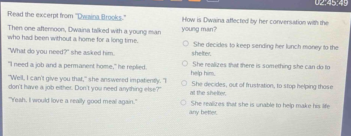 read the excerpt from \dwaina brooks.\ then one afternoon, dwaina talked with a young man who had been without a home for a long time. \what do you need?\ she asked him. \i need a job and a permanent home,\ he replied. \well, i cant give you that,\ she answered impatiently. \i dont have a job either. dont you need anything else?\ \yeah. i would love a really good meal again.\ how is dwaina affected by her conversation with the young man? she decides to keep sending her lunch money to the shelter. she realizes that there is something she can do to help him. she decides, out of frustration, to stop helping those at the shelter. she realizes that she is unable to help make his life any better.