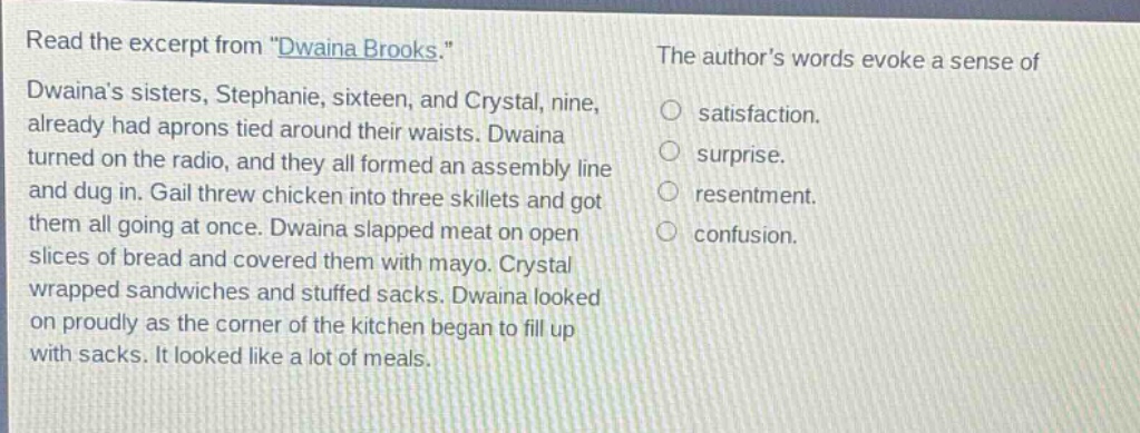 read the excerpt from \dwaina brooks.\ dwainas sisters, stephanie, sixteen, and crystal, nine, already had aprons tied around their waists. dwaina turned on the radio, and they all formed an assembly line and dug in. gail threw chicken into three skillets and got them all going at once. dwaina slapped meat on open slices of bread and covered them with mayo. crystal wrapped sandwiches and stuffed sacks. dwaina looked on proudly as the corner of the kitchen began to fill up with sacks. it looked like a lot of meals. the authors words evoke a sense of satisfaction. surprise. resentment. confusion.