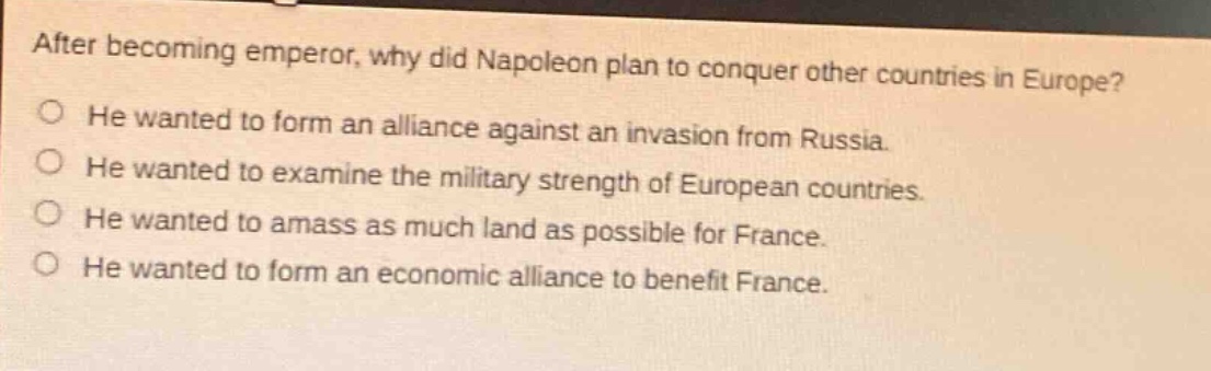 after becoming emperor, why did napoleon plan to conquer other countries in europe? he wanted to form an alliance against an invasion from russia. he wanted to examine the military strength of european countries. he wanted to amass as much land as possible for france. he wanted to form an economic alliance to benefit france.