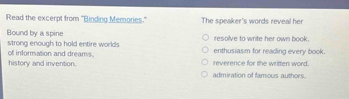 read the excerpt from \binding memories.\ bound by a spine strong enough to hold entire worlds of information and dreams, history and invention. the speakers words reveal her resolve to write her own book. enthusiasm for reading every book. reverence for the written word. admiration of famous authors.