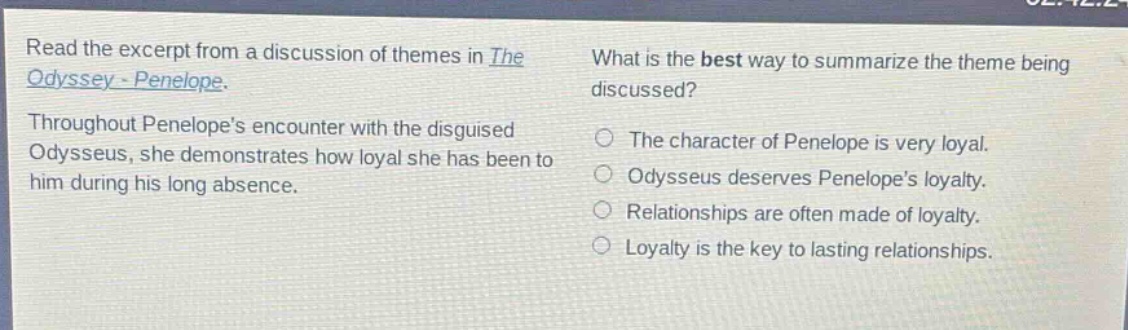 read the excerpt from a discussion of themes in the odyssey - penelope. throughout penelopes encounter with the disguised odysseus, she demonstrates how loyal she has been to him during his long absence. what is the best way to summarize the theme being discussed? the character of penelope is very loyal. odysseus deserves penelopes loyalty. relationships are often made of loyalty. loyalty is the key to lasting relationships.