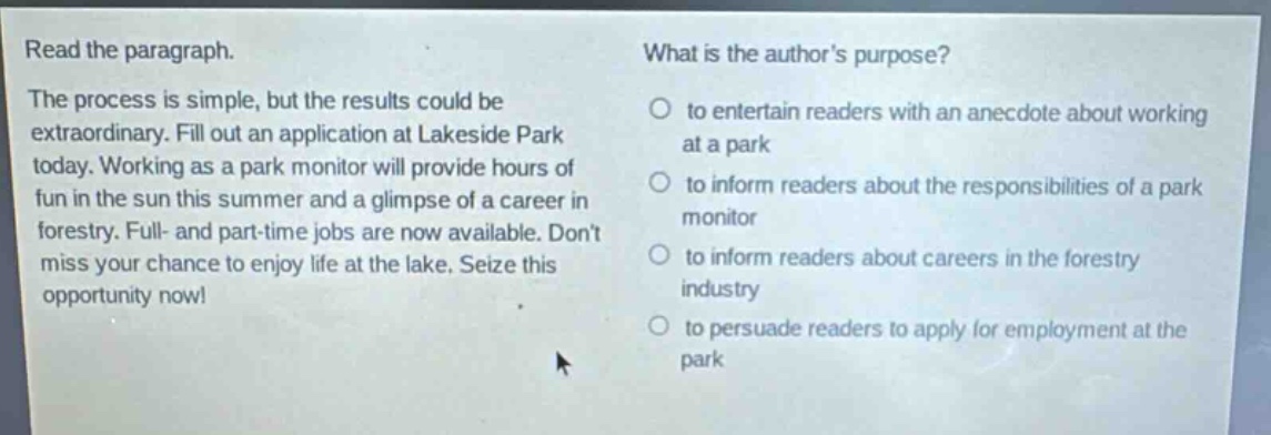 read the paragraph. the process is simple, but the results could be extraordinary. fill out an application at lakeside park today. working as a park monitor will provide hours of fun in the sun this summer and a glimpse of a career in forestry. full- and part-time jobs are now available. dont miss your chance to enjoy life at the lake. seize this opportunity now! what is the authors purpose? to entertain readers with an anecdote about working at a park to inform readers about the responsibilities of a park monitor to inform readers about careers in the forestry industry to persuade readers to apply for employment at the park