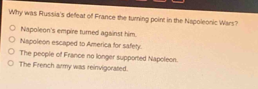 why was russias defeat of france the turning point in the napoleonic wars?\no napoleons empire turned against him.\no napoleon escaped to america for safety.\no the people of france no longer supported napoleon.\no the french army was reinvigorated.