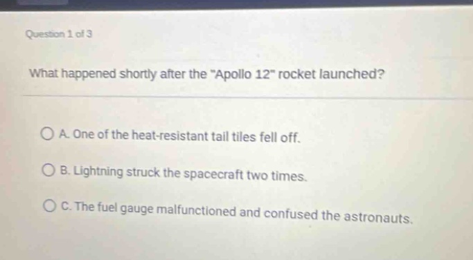 question 1 of 3\nwhat happened shortly after the \apollo 12\ rocket launched?\na. one of the heat - resistant tail tiles fell off.\nb. lightning struck the spacecraft two times.\nc. the fuel gauge malfunctioned and confused the astronauts.