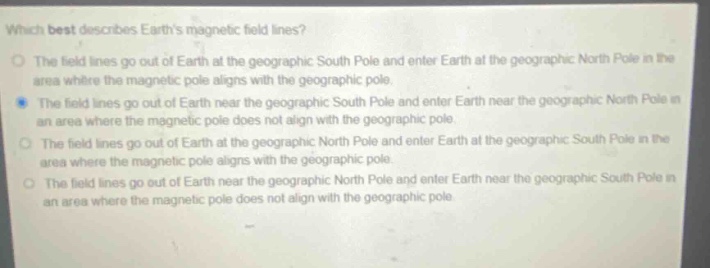 which best describes earths magnetic field lines?\nthe field lines go out of earth at the geographic south pole and enter earth at the geographic north pole in the area where the magnetic pole aligns with the geographic pole.\nthe field lines go out of earth near the geographic south pole and enter earth near the geographic north pole in an area where the magnetic pole does not align with the geographic pole.\nthe field lines go out of earth at the geographic north pole and enter earth at the geographic south pole in the area where the magnetic pole aligns with the geographic pole.\nthe field lines go out of earth near the geographic north pole and enter earth near the geographic south pole in an area where the magnetic pole does not align with the geographic pole.