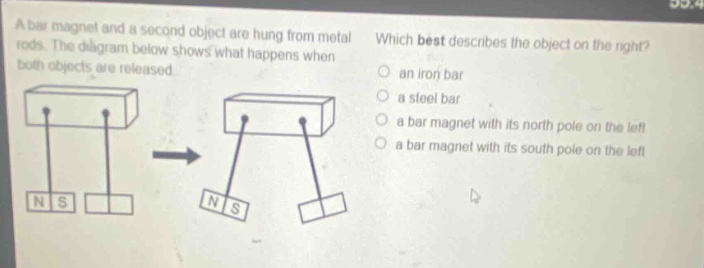 a bar magnet and a second object are hung from metal rods. the diagram below shows what happens when both objects are released. which best describes the object on the right? an iron bar a steel bar a bar magnet with its north pole on the left a bar magnet with its south pole on the left
