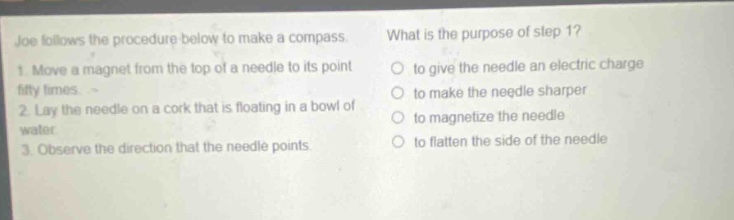 joe follows the procedure below to make a compass. 1. move a magnet from the top of a needle to its point fifty times. 2. lay the needle on a cork that is floating in a bowl of water. 3. observe the direction that the needle points. what is the purpose of step 1? to give the needle an electric charge to make the needle sharper to magnetize the needle to flatten the side of the needle