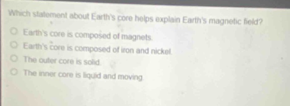 which statement about earths core helps explain earths magnetic field?\nearths core is composed of magnets.\nearths core is composed of iron and nickel.\nthe outer core is solid.\nthe inner core is liquid and moving.