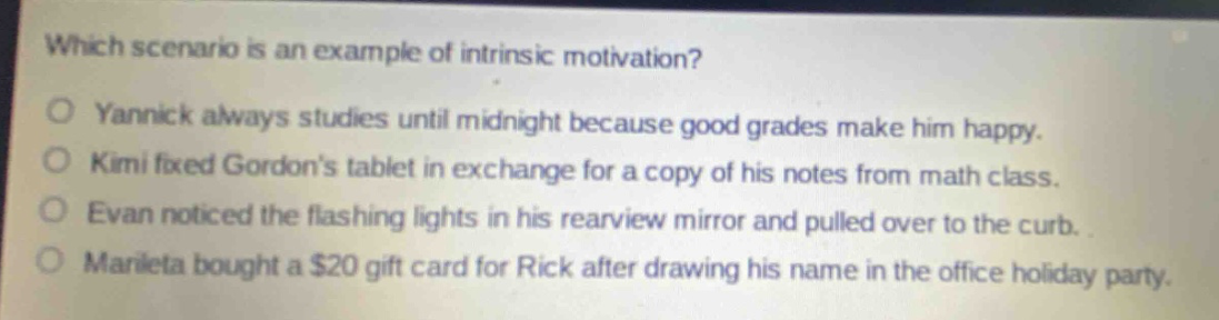 which scenario is an example of intrinsic motivation?\no yannick always studies until midnight because good grades make him happy.\no kimi fixed gordons tablet in exchange for a copy of his notes from math class.\no evan noticed the flashing lights in his rearview mirror and pulled over to the curb.\no marieta bought a $20 gift card for rick after drawing his name in the office holiday party.