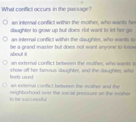 what conflict occurs in the passage? an internal conflict within the mother, who wants her daughter to grow up but does not want to let her go an internal conflict within the daughter, who wants to be a grand master but does not want anyone to know about it an external conflict between the mother, who wants to show off her famous daughter, and the daughter, who feels used an external conflict between the mother and the neighborhood over the social pressure on the mother to be successful