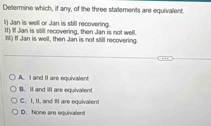 determine which, if any, of the three statements are equivalent. i) jan is well or jan is still recovering. ii) if jan is still recovering, then jan is not well. iii) if jan is well, then jan is not still recovering. a. i and ii are equivalent b. ii and iii are equivalent c. i, ii, and iii are equivalent d. none are equivalent