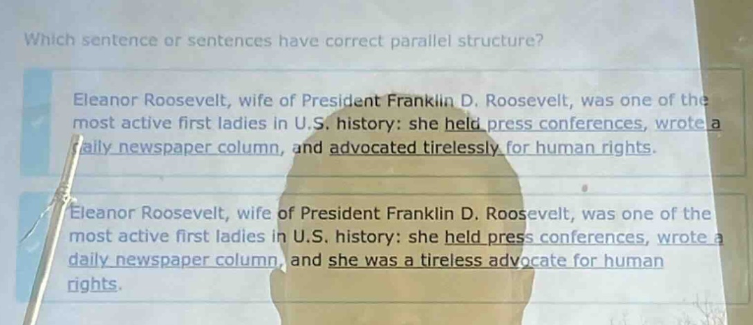 which sentence or sentences have correct parallel structure? eleanor roosevelt, wife of president franklin d. roosevelt, was one of the most active first ladies in u.s. history: she held press conferences, wrote a daily newspaper column, and advocated tirelessly for human rights. eleanor roosevelt, wife of president franklin d. roosevelt, was one of the most active first ladies in u.s. history: she held press conferences, wrote a daily newspaper column, and she was a tireless advocate for human rights.
