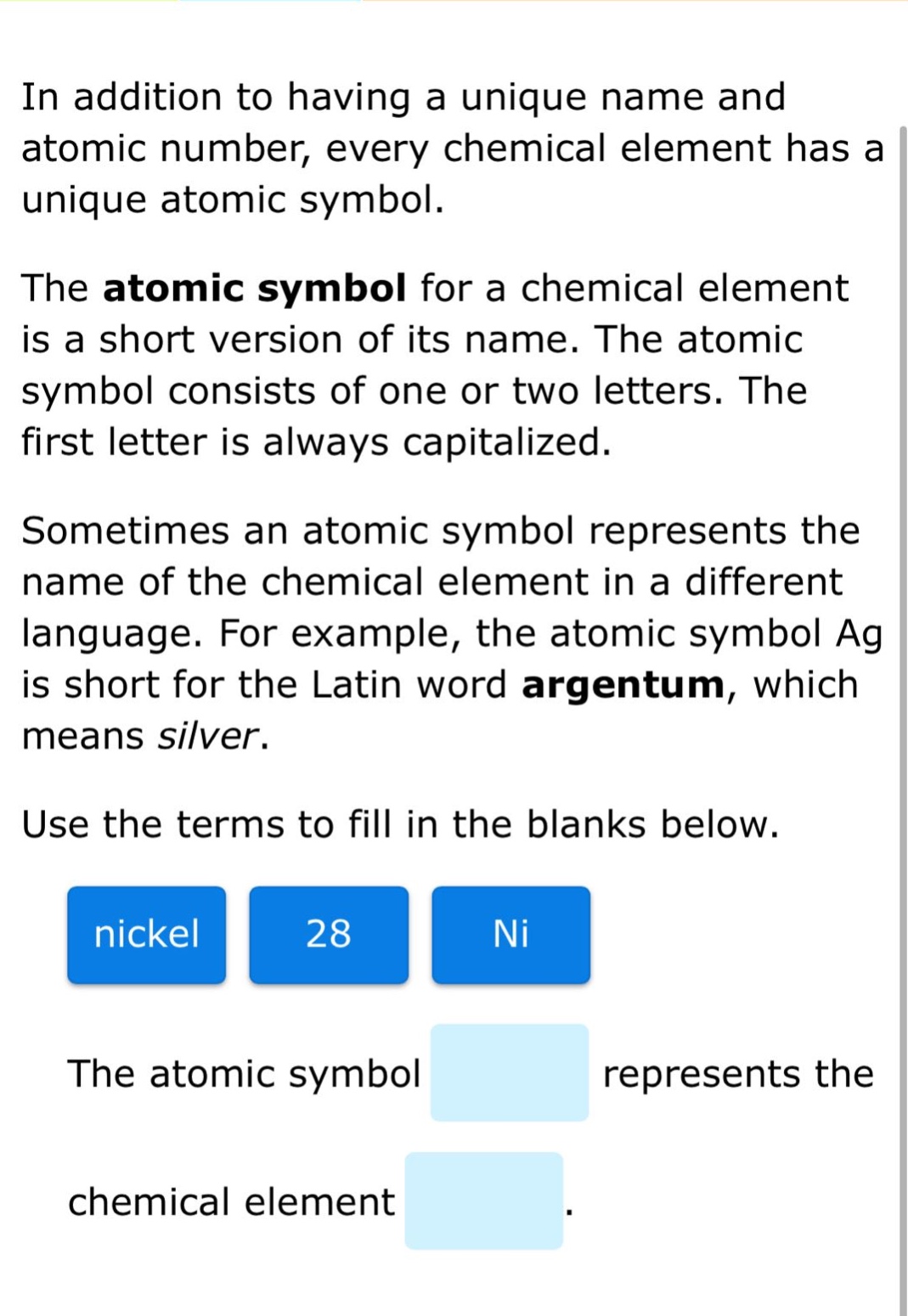 in addition to having a unique name and atomic number, every chemical element has a unique atomic symbol. the atomic symbol for a chemical element is a short version of its name. the atomic symbol consists of one or two letters. the first letter is always capitalized. sometimes an atomic symbol represents the name of the chemical element in a different language. for example, the atomic symbol ag is short for the latin word argentum, which means silver. use the terms to fill in the blanks below. nickel 28 ni the atomic symbol represents the chemical element.