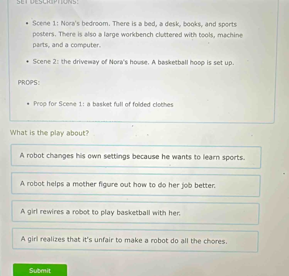 set descriptions: • scene 1: noras bedroom. there is a bed, a desk, books, and sports posters. there is also a large workbench cluttered with tools, machine parts, and a computer. • scene 2: the driveway of noras house. a basketball hoop is set up. props: • prop for scene 1: a basket full of folded clothes what is the play about? a robot changes his own settings because he wants to learn sports. a robot helps a mother figure out how to do her job better. a girl rewires a robot to play basketball with her. a girl realizes that its unfair to make a robot do all the chores.
