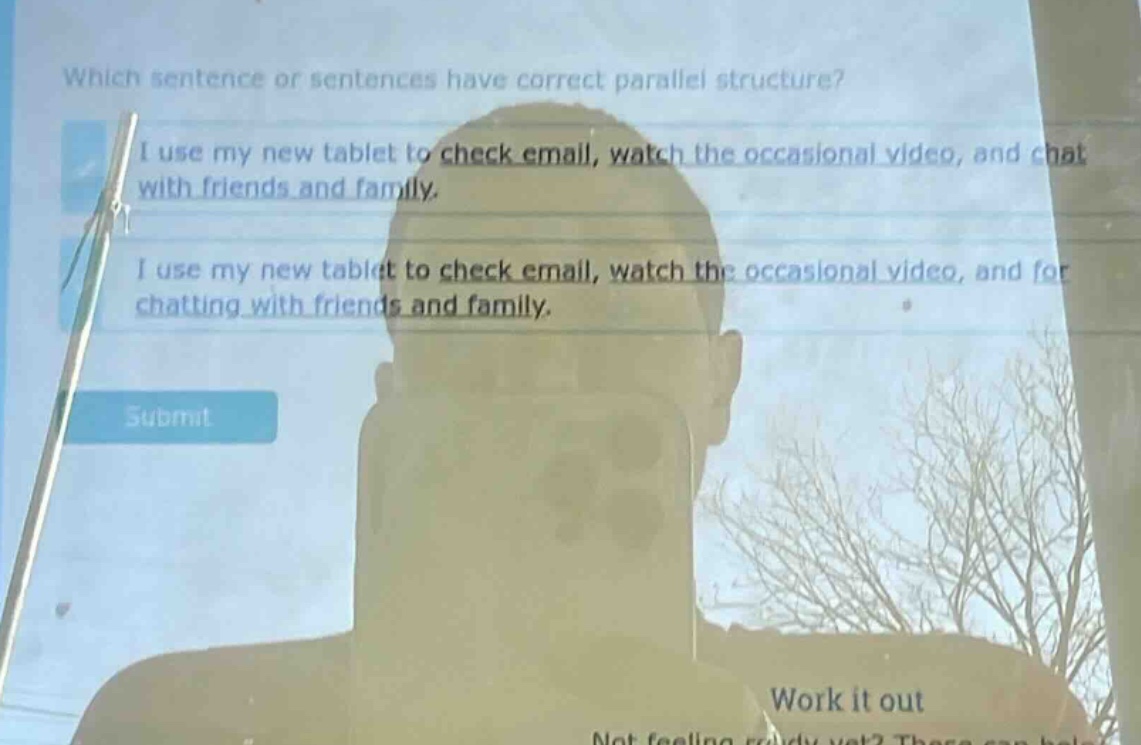 which sentence or sentences have correct parallel structure? i use my new tablet to check email, watch the occasional video, and chat with friends and family. i use my new tablet to check email, watch the occasional video, and for chatting with friends and family.