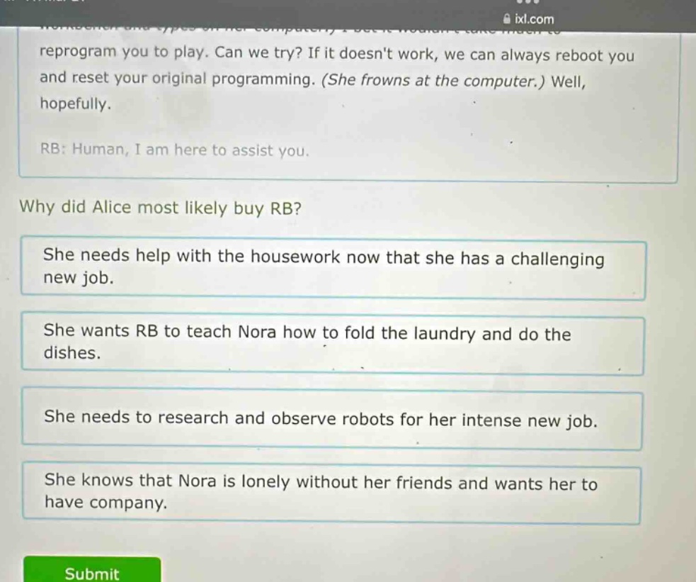 reprogram you to play. can we try? if it doesnt work, we can always reboot you and reset your original programming. (she frowns at the computer.) well, hopefully. rb: human, i am here to assist you. why did alice most likely buy rb? she needs help with the housework now that she has a challenging new job. she wants rb to teach nora how to fold the laundry and do the dishes. she needs to research and observe robots for her intense new job. she knows that nora is lonely without her friends and wants her to have company.