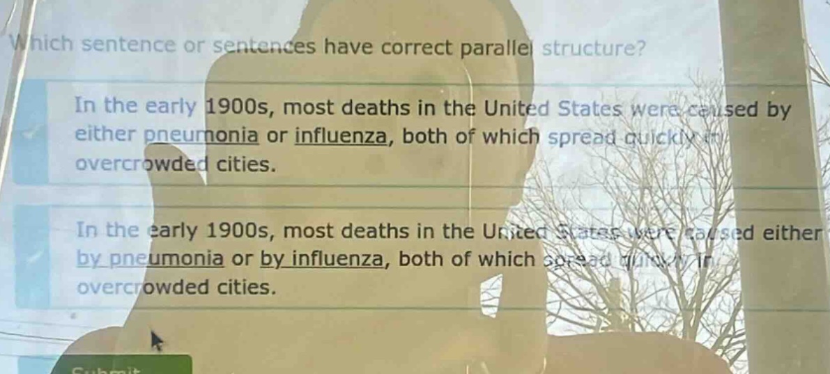 which sentence or sentences have correct parallel structure? in the early 1900s, most deaths in the united states were caused by either pneumonia or influenza, both of which spread quickly in overcrowded cities. in the early 1900s, most deaths in the united states were caused either by pneumonia or by influenza, both of which spread quickly in overcrowded cities.
