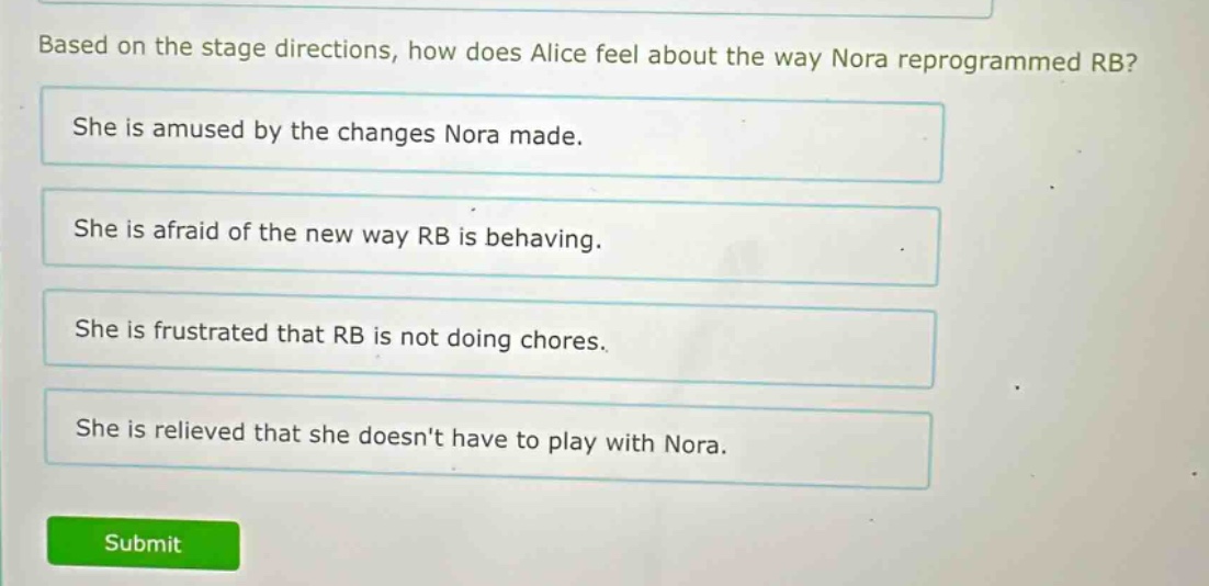 based on the stage directions, how does alice feel about the way nora reprogrammed rb? she is amused by the changes nora made. she is afraid of the new way rb is behaving. she is frustrated that rb is not doing chores. she is relieved that she doesnt have to play with nora.