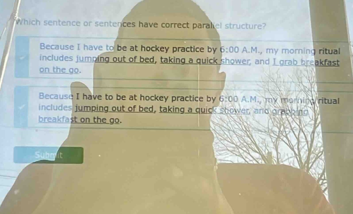which sentence or sentences have correct parallel structure? because i have to be at hockey practice by 6:00 a.m., my morning ritual includes jumping out of bed, taking a quick shower, and i grab breakfast on the go. because i have to be at hockey practice by 6:00 a.m., my morning ritual includes jumping out of bed, taking a quick shower, and grabbing breakfast on the go.