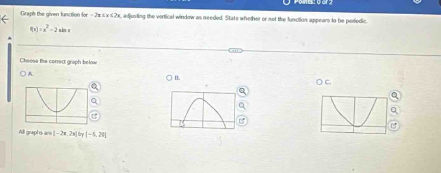 graph the given function for - 2π ≤ x ≤ 2π, adjusting the vertical window as needed. state whether or not the function appears to be periodic. f(x)=x² - 2 sin x. choose the correct graph below. o a. o b. o c. all graphs are -2π, 2π by -5, 20