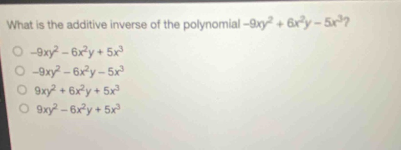 what is the additive inverse of the polynomial -9xy² + 6x²y - 5x³?\n-9xy² - 6x²y + 5x³\n-9xy² - 6x²y - 5x³\n9xy² + 6x²y + 5x³\n9xy² - 6x²y + 5x³
