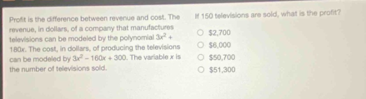 profit is the difference between revenue and cost. the revenue, in dollars, of a company that manufactures televisions can be modeled by the polynomial 3x² + 180x. the cost, in dollars, of producing the televisions can be modeled by 3x² - 160x + 300. the variable x is the number of televisions sold. if 150 televisions are sold, what is the profit? $2,700 $6,000 $50,700 $51,300