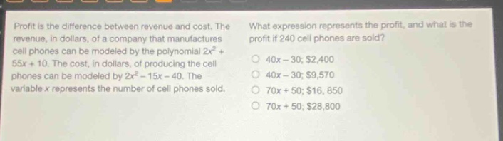 profit is the difference between revenue and cost. the revenue, in dollars, of a company that manufactures cell phones can be modeled by the polynomial 2x² + 55x + 10. the cost, in dollars, of producing the cell phones can be modeled by 2x² - 15x - 40. the variable x represents the number of cell phones sold. what expression represents the profit, and what is the profit if 240 cell phones are sold? 40x - 30; $2,400 40x - 30; $9,570 70x + 50; $16,850 70x + 50; $28,800