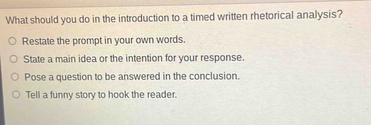what should you do in the introduction to a timed written rhetorical analysis?\nrestate the prompt in your own words.\nstate a main idea or the intention for your response.\npose a question to be answered in the conclusion.\ntell a funny story to hook the reader.