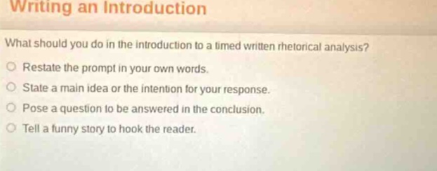 writing an introduction\nwhat should you do in the introduction to a timed written rhetorical analysis?\nrestate the prompt in your own words.\nstate a main idea or the intention for your response.\npose a question to be answered in the conclusion.\ntell a funny story to hook the reader.