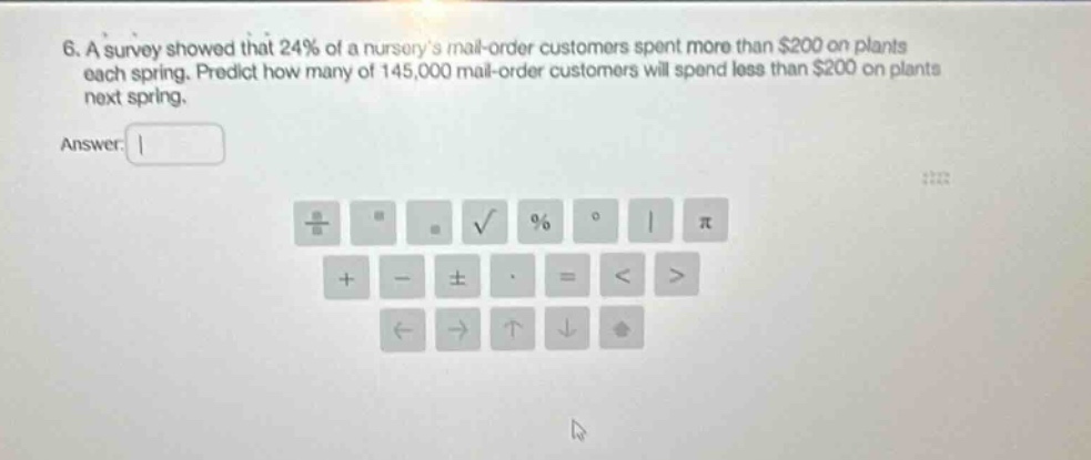 6. a survey showed that 24% of a nurserys mail - order customers spent more than $200 on plants each spring. predict how many of 145,000 mail - order customers will spend less than $200 on plants next spring. answer: