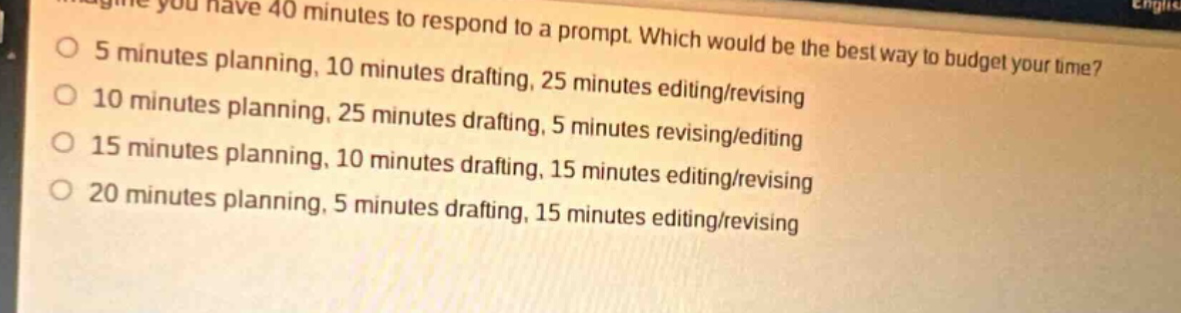 imagine you have 40 minutes to respond to a prompt. which would be the best way to budget your time? 5 minutes planning, 10 minutes drafting, 25 minutes editing 10 minutes planning, 25 minutes drafting, 25 minutes editing/revising 15 minutes planning, 25 minutes drafting, 5 minutes revising/editing 15 minutes planning, 10 minutes drafting, 15 minutes editing/revising 20 minutes planning, 5 minutes drafting, 15 minutes editing/revising
