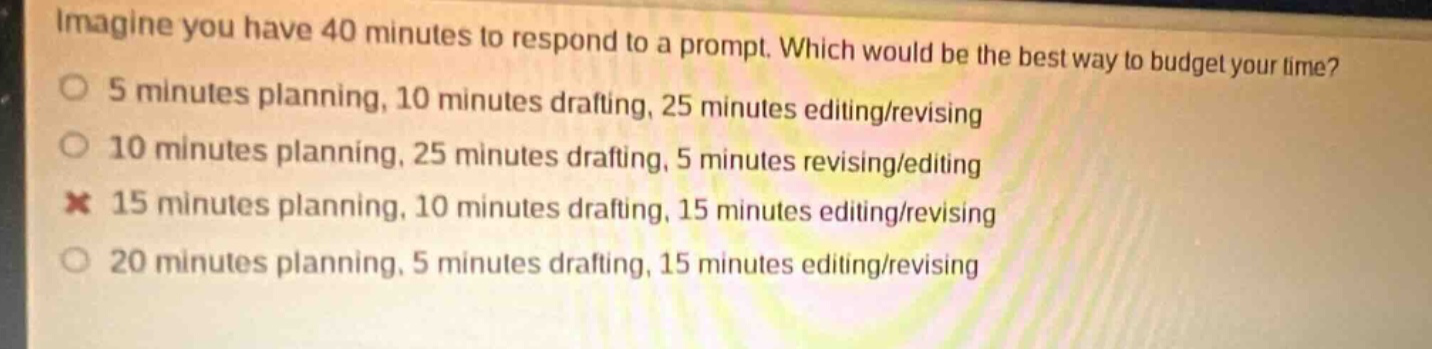 imagine you have 40 minutes to respond to a prompt. which would be the best way to budget your time? 5 minutes planning, 10 minutes drafting, 25 minutes editing/revising 10 minutes planning, 25 minutes drafting, 5 minutes revising/editing 15 minutes planning, 10 minutes drafting, 15 minutes editing/revising 20 minutes planning, 5 minutes drafting, 15 minutes editing/revising