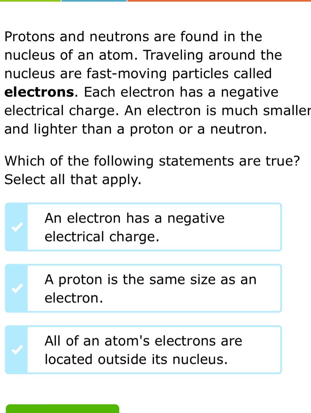 protons and neutrons are found in the nucleus of an atom. traveling around the nucleus are fast - moving particles called electrons. each electron has a negative electrical charge. an electron is much smaller and lighter than a proton or a neutron. which of the following statements are true? select all that apply. an electron has a negative electrical charge. a proton is the same size as an electron. all of an atoms electrons are located outside its nucleus.