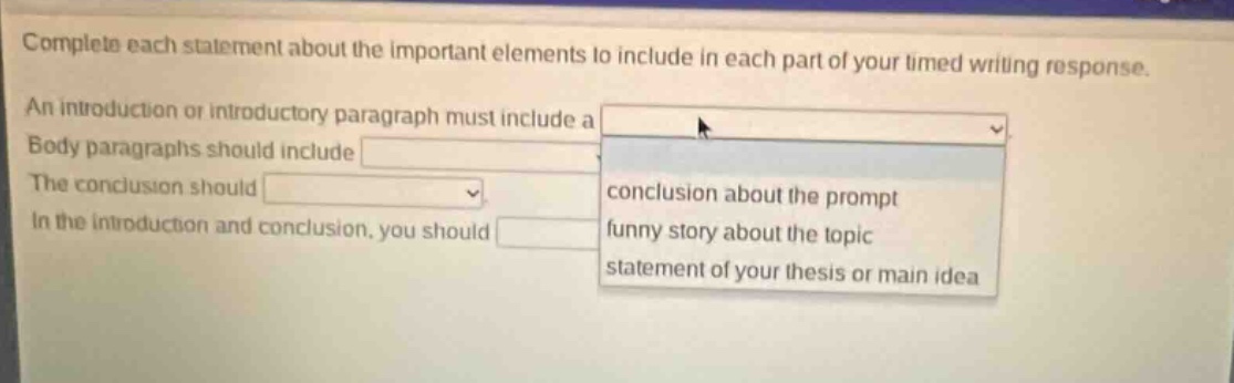 complete each statement about the important elements to include in each part of your timed writing response. an introduction or introductory paragraph must include a body paragraphs should include the conclusion should in the introduction and conclusion, you should conclusion about the prompt funny story about the topic statement of your thesis or main idea