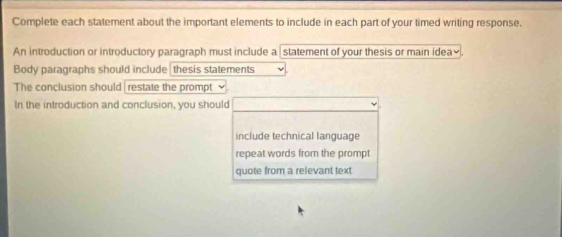 complete each statement about the important elements to include in each part of your timed writing response. an introduction or introductory paragraph must include a statement of your thesis or main idea. body paragraphs should include thesis statements. the conclusion should restate the prompt. in the introduction and conclusion, you should include technical language, repeat words from the prompt, quote from a relevant text